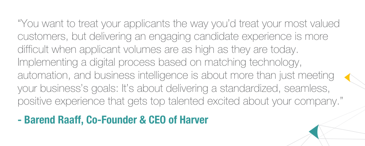 “You want to treat your applicants the way you’d treat your most valued customers, but delivering an engaging candidate experience is more difficult when applicant volumes are as high as they are today. Implementing a digital process based on matching technology, automation, and business intelligence is about more than just meeting your business’s goals: It’s about delivering a standardized, seamless, positive experience that gets top talented excited about your company.”  - Barend Raaff, Co-Founder & CEO of Harver