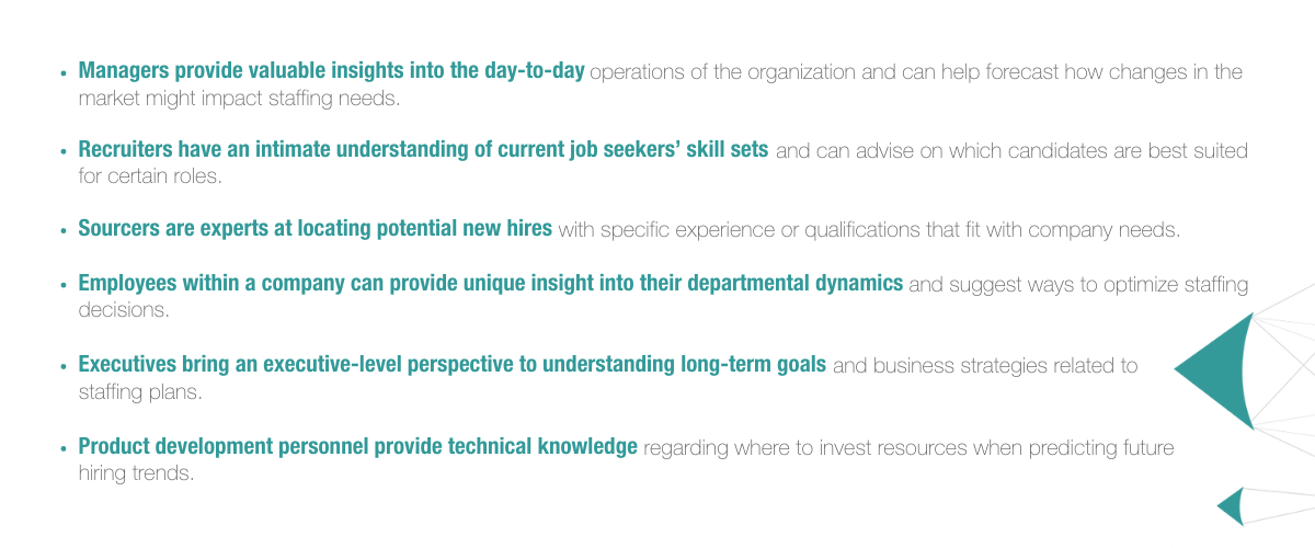  Managers provide valuable insights into the day-to-day operations of the organization and can help forecast how changes in the market might impact staffing needs. Recruiters have an intimate understanding of current job seekers’ skill sets and can advise on which candidates are best suited for certain roles. Sourcers are experts at locating potential new hires with specific experience or qualifications that fit with company needs. Employees within a company can provide unique insight into their departmental dynamics and suggest ways to optimize staffing decisions. Executives bring an executive-level perspective to understanding long-term goals and business strategies related to staffing plans. Product development personnel provide technical knowledge regarding where to invest resources when predicting future hiring trends. 