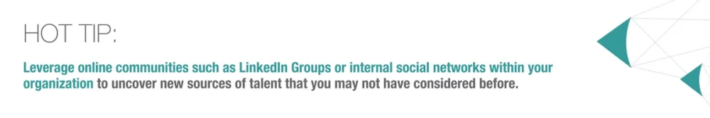 Hot Tip: Leverage online communities such as LinkedIn Groups or internal social networks within your organization to uncover new sources of talent that you may not have considered before.